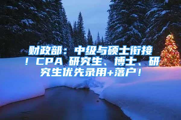 财政部：中级与硕士衔接！CPA≈研究生、博士、研究生优先录用+落户！