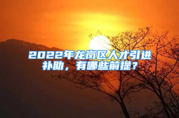 2022年龙岗区人才引进补助，有哪些前提？