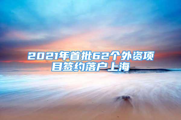 2021年首批62个外资项目签约落户上海