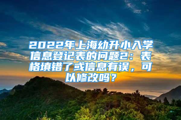 2022年上海幼升小入学信息登记表的问题2：表格填错了或信息有误，可以修改吗？