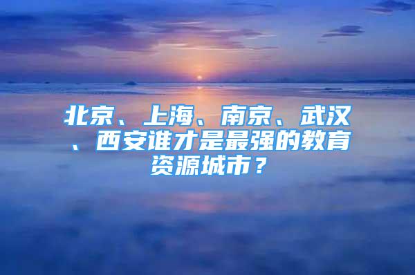 北京、上海、南京、武汉、西安谁才是最强的教育资源城市？