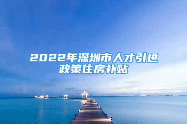 2022年深圳市人才引进政策住房补贴