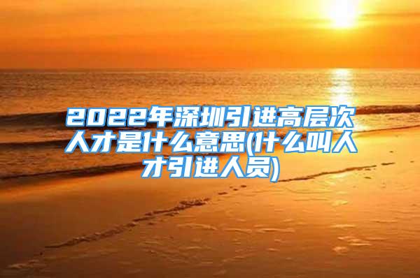 2022年深圳引进高层次人才是什么意思(什么叫人才引进人员)