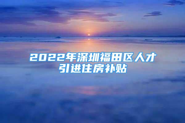 2022年深圳福田区人才引进住房补贴