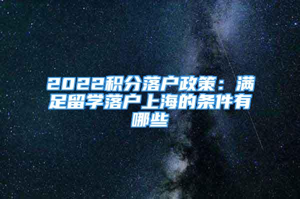 2022积分落户政策：满足留学落户上海的条件有哪些