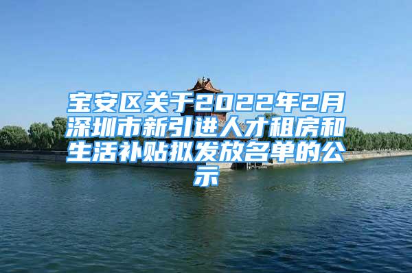 宝安区关于2022年2月深圳市新引进人才租房和生活补贴拟发放名单的公示