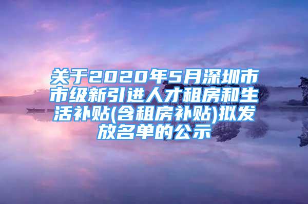 关于2020年5月深圳市市级新引进人才租房和生活补贴(含租房补贴)拟发放名单的公示