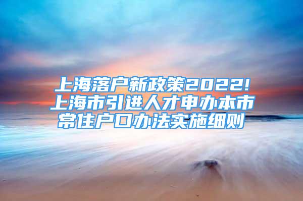 上海落户新政策2022!上海市引进人才申办本市常住户口办法实施细则