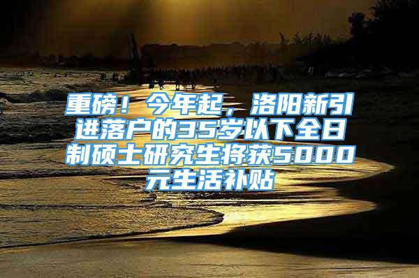 重磅！今年起，洛阳新引进落户的35岁以下全日制硕士研究生将获5000元生活补贴