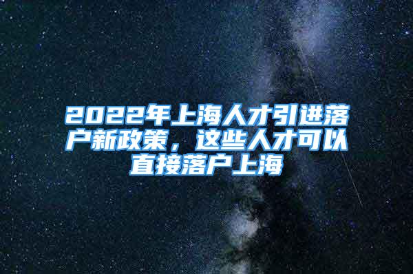 2022年上海人才引进落户新政策，这些人才可以直接落户上海