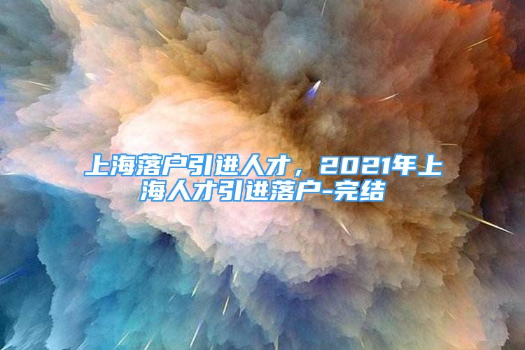 上海落户引进人才，2021年上海人才引进落户-完结