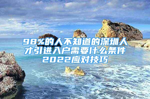 98%的人不知道的深圳人才引进入户需要什么条件2022应对技巧