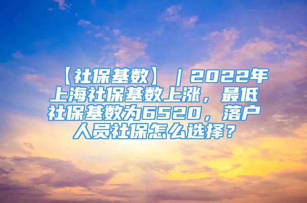 【社保基数】｜2022年上海社保基数上涨，最低社保基数为6520，落户人员社保怎么选择？