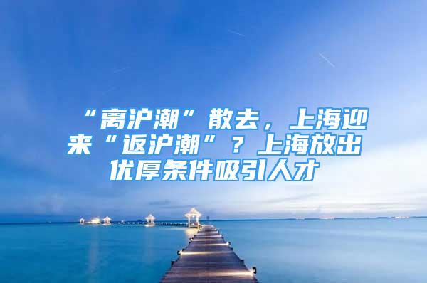 “离沪潮”散去，上海迎来“返沪潮”？上海放出优厚条件吸引人才