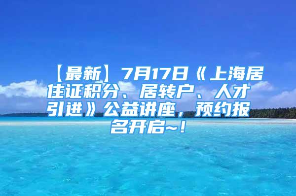 【最新】7月17日《上海居住证积分、居转户、人才引进》公益讲座，预约报名开启~！