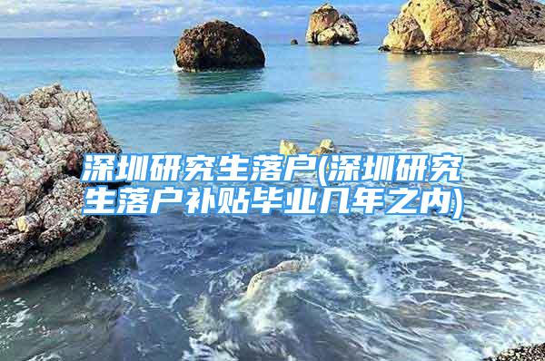 深圳研究生落户(深圳研究生落户补贴毕业几年之内)