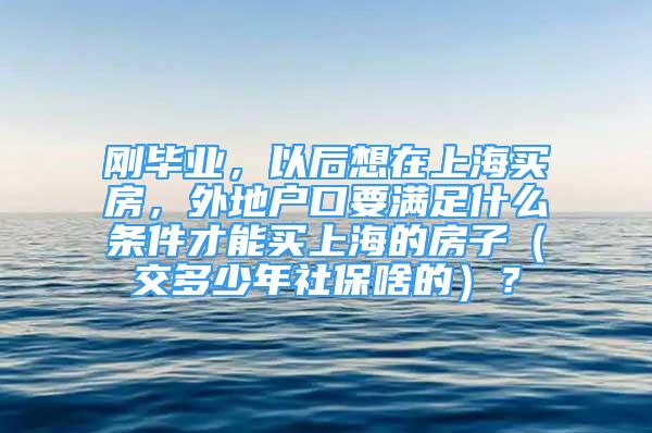 刚毕业，以后想在上海买房，外地户口要满足什么条件才能买上海的房子（交多少年社保啥的）？