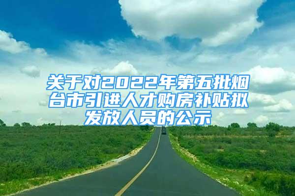 关于对2022年第五批烟台市引进人才购房补贴拟发放人员的公示