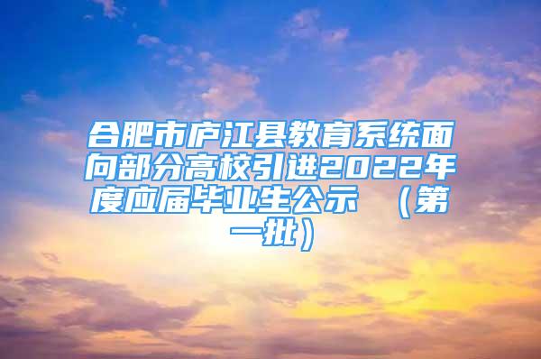 合肥市庐江县教育系统面向部分高校引进2022年度应届毕业生公示 （第一批）