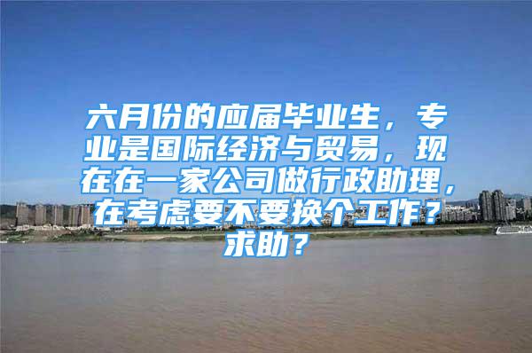 六月份的应届毕业生，专业是国际经济与贸易，现在在一家公司做行政助理，在考虑要不要换个工作？求助？