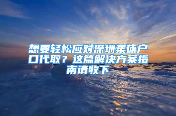 想要轻松应对深圳集体户口代取？这篇解决方案指南请收下