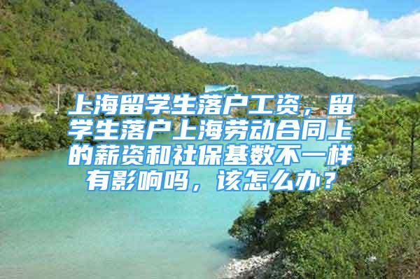 上海留学生落户工资，留学生落户上海劳动合同上的薪资和社保基数不一样有影响吗，该怎么办？