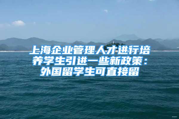 上海企业管理人才进行培养学生引进一些新政策：外国留学生可直接留