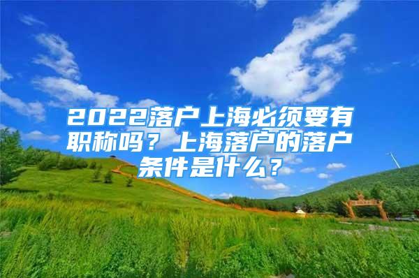 2022落户上海必须要有职称吗？上海落户的落户条件是什么？