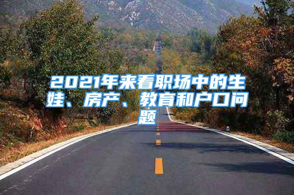 2021年来看职场中的生娃、房产、教育和户口问题