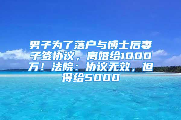 男子为了落户与博士后妻子签协议，离婚给1000万！法院：协议无效，但得给5000