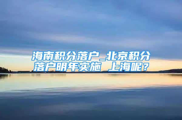 海南积分落户_北京积分落户明年实施 上海呢？