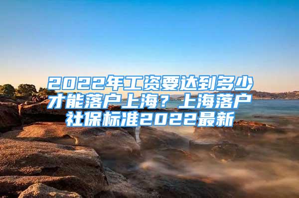 2022年工资要达到多少才能落户上海？上海落户社保标准2022最新