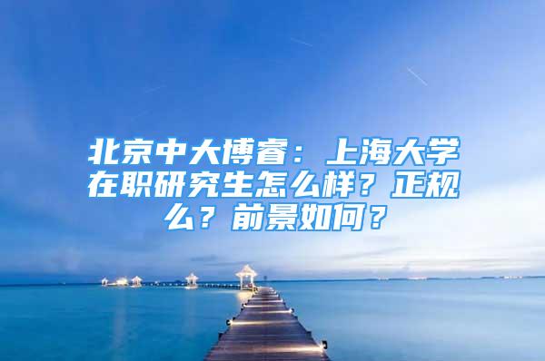 北京中大博睿：上海大学在职研究生怎么样？正规么？前景如何？