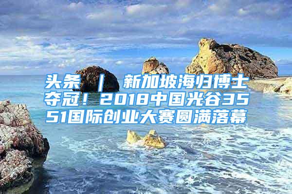 头条 ｜ 新加坡海归博士夺冠！2018中国光谷3551国际创业大赛圆满落幕