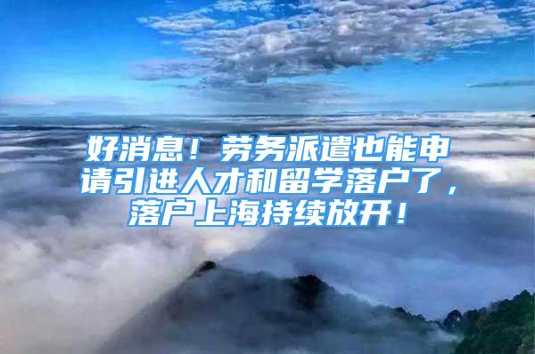 好消息！劳务派遣也能申请引进人才和留学落户了，落户上海持续放开！