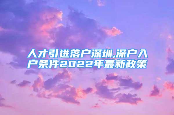 人才引进落户深圳,深户入户条件2022年蕞新政策