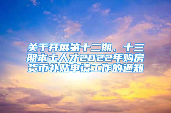 关于开展第十二期、十三期本土人才2022年购房货币补贴申请工作的通知