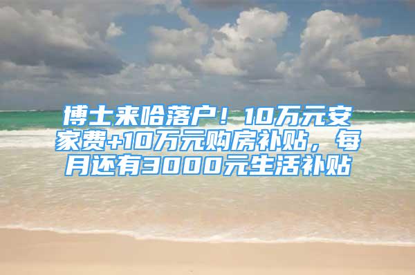 博士来哈落户！10万元安家费+10万元购房补贴，每月还有3000元生活补贴↘