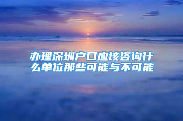 办理深圳户口应该咨询什么单位那些可能与不可能