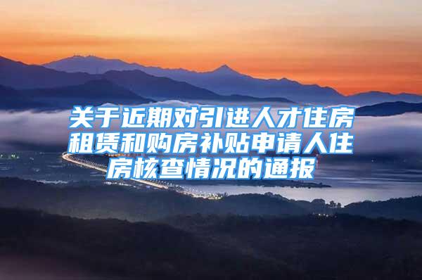 关于近期对引进人才住房租赁和购房补贴申请人住房核查情况的通报