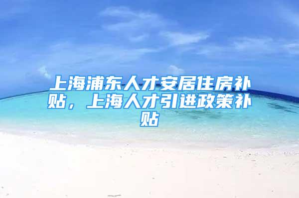 上海浦东人才安居住房补贴，上海人才引进政策补贴