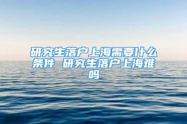 研究生落户上海需要什么条件 研究生落户上海难吗