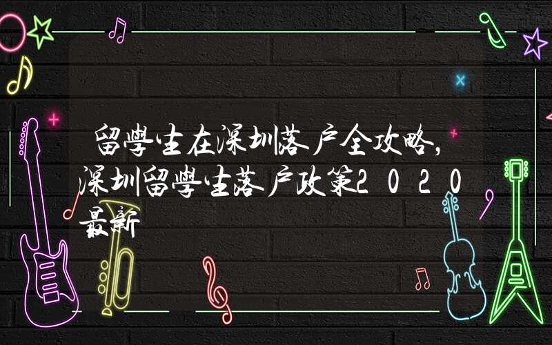 留学生在深圳落户全攻略，深圳留学生落户政策2020最新