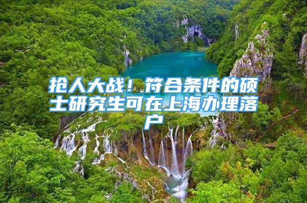 抢人大战！符合条件的硕士研究生可在上海办理落户