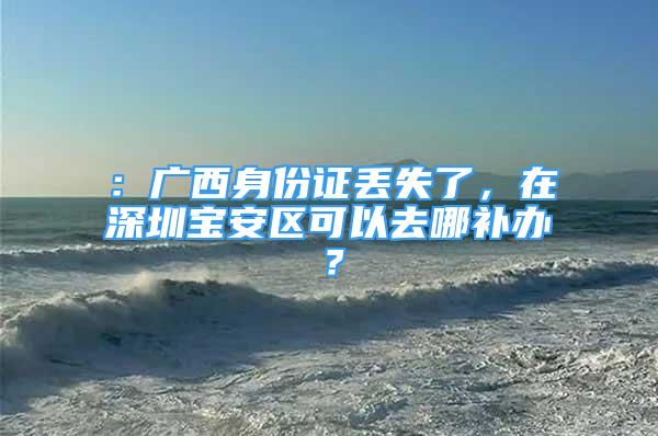 ：广西身份证丢失了，在深圳宝安区可以去哪补办？