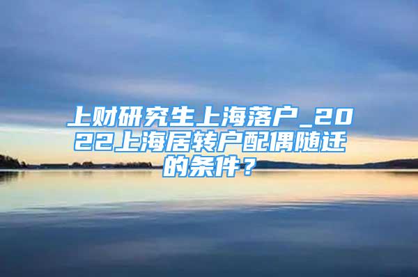 上财研究生上海落户_2022上海居转户配偶随迁的条件？