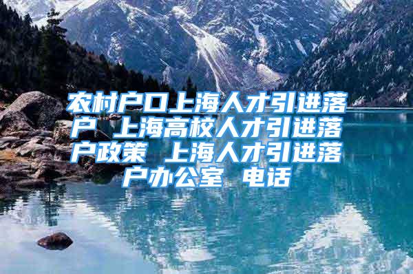 农村户口上海人才引进落户 上海高校人才引进落户政策 上海人才引进落户办公室 电话