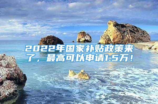 2022年国家补贴政策来了，最高可以申请1.5万！