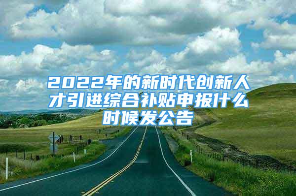 2022年的新时代创新人才引进综合补贴申报什么时候发公告