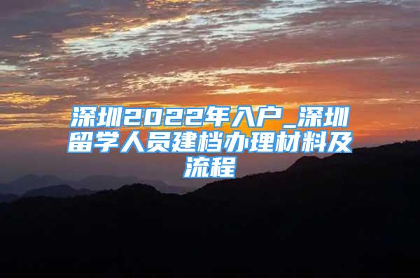 深圳2022年入户_深圳留学人员建档办理材料及流程